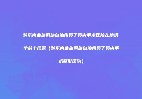 黔东南苗族侗族自治州鼻子鼻尖手术医院在榜清单前十揭露（黔东南苗族侗族自治州鼻子鼻尖手术整形医院）