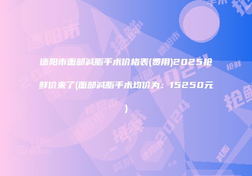 德阳市面部减脂手术价格表(费用)2025抢鲜价来了(面部减脂手术均价为：15250元)