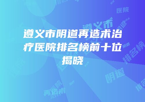 遵义市阴道再造术治疗医院排名榜前十位揭晓