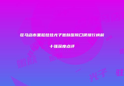 驻马店市黑脸娃娃光子嫩肤医院口碑排行榜前十强深度点评