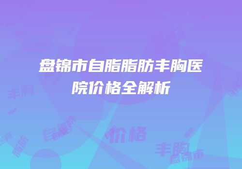 盘锦市自脂脂肪丰胸医院价格全解析