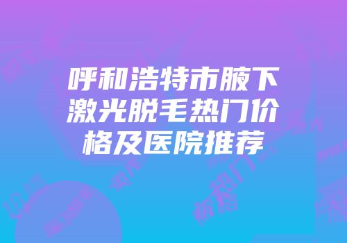 呼和浩特市腋下激光脱毛热门价格及医院推荐