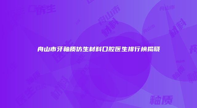 舟山市牙釉质仿生材料口腔医生排行榜揭晓