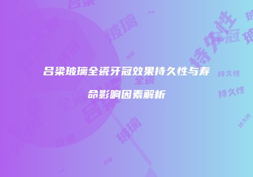 吕梁玻璃全瓷牙冠效果持久性与寿命影响因素解析