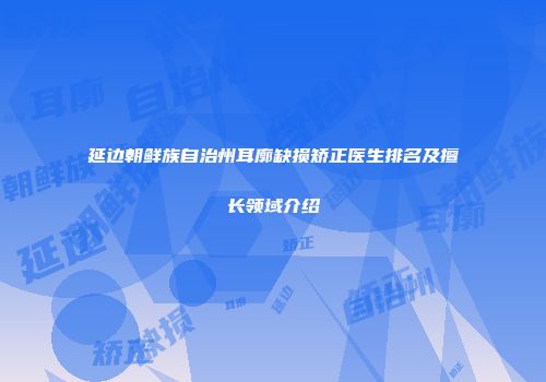延边朝鲜族自治州耳廓缺损矫正医生排名及擅长领域介绍