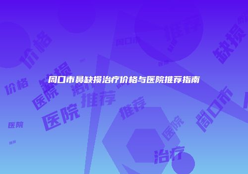 周口市鼻缺损治疗价格与医院推荐指南