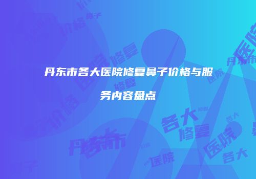 丹东市各大医院修复鼻子价格与服务内容盘点