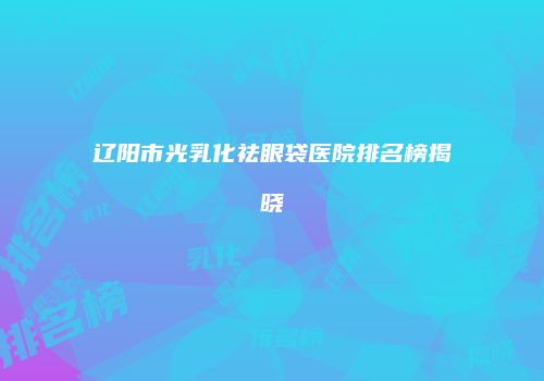辽阳市光乳化祛眼袋医院排名榜揭晓