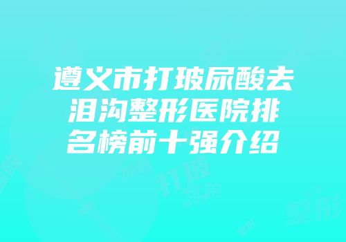 遵义市打玻尿酸去泪沟整形医院排名榜前十强介绍