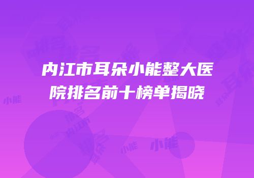 内江市耳朵小能整大医院排名前十榜单揭晓