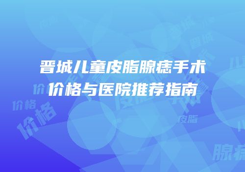 晋城儿童皮脂腺痣手术价格与医院推荐指南