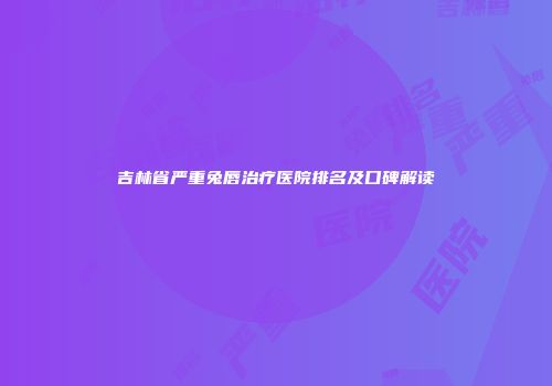 吉林省严重兔唇治疗医院排名及口碑解读