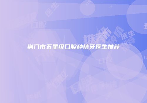 荆门市五星级口腔种植牙医生推荐