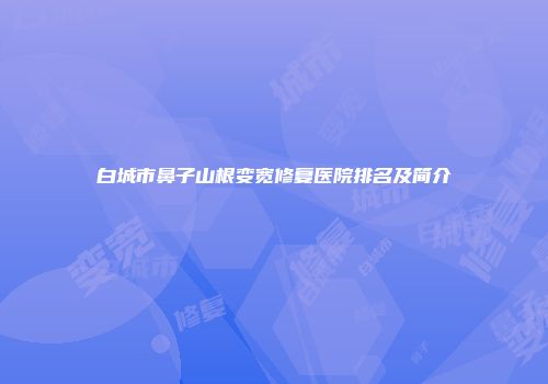 白城市鼻子山根变宽修复医院排名及简介