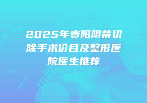 2025年贵阳阴蒂切除手术价目及整形医院医生推荐