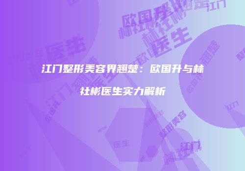 江门整形美容界翘楚：欧国升与林社彬医生实力解析