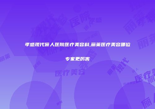 孝感现代俪人医院医疗美容科,丽莱医疗美容哪位专家更厉害