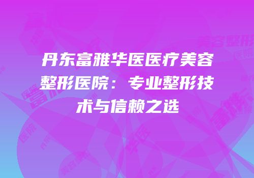 丹东富雅华医医疗美容整形医院：专业整形技术与信赖之选