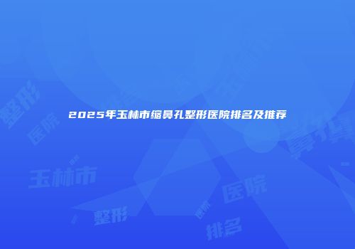 2025年玉林市缩鼻孔整形医院排名及推荐