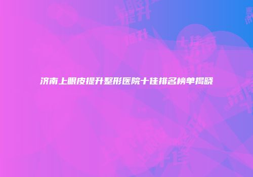 济南上眼皮提升整形医院十佳排名榜单揭晓
