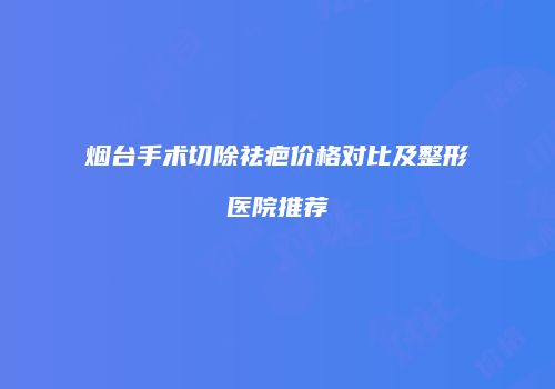 烟台手术切除祛疤价格对比及整形医院推荐