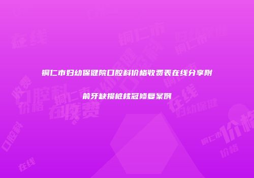 铜仁市妇幼保健院口腔科价格收费表在线分享附前牙缺损桩核冠修复案例