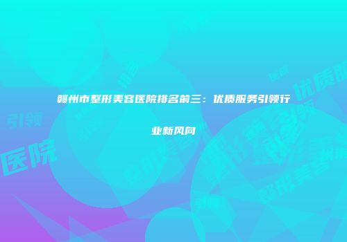 赣州市整形美容医院排名前三：优质服务引领行业新风向