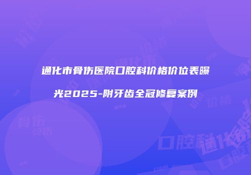 通化市骨伤医院口腔科价格价位表曝光2025-附牙齿全冠修复案例