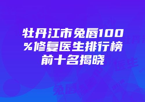 牡丹江市兔唇100%修复医生排行榜前十名揭晓
