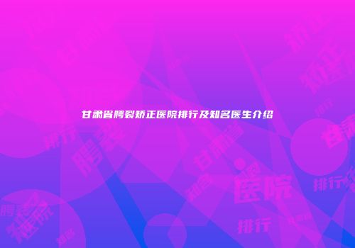甘肃省腭裂矫正医院排行及知名医生介绍