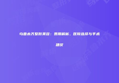 乌鲁木齐整形美容：费用解析、医院选择与手术建议