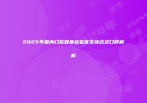 2025年国内口腔健康检查医生排名及口碑解析