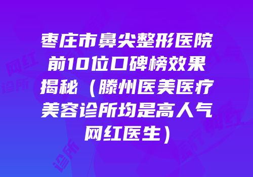 枣庄市鼻尖整形医院前10位口碑榜效果揭秘（滕州医美医疗美容诊所均是高人气网红医生）