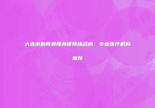 大连市肋骨鼻隆鼻医院排名榜：专业医疗机构推荐