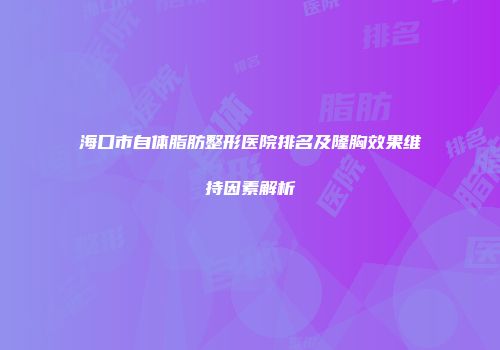 海口市自体脂肪整形医院排名及隆胸效果维持因素解析