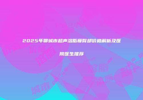 2025年聊城市超声溶脂瘦臀部价格解析及医院医生推荐