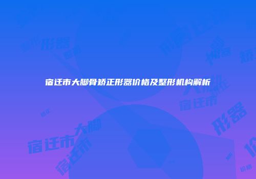 宿迁市大脚骨矫正形器价格及整形机构解析