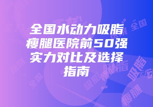 全国水动力吸脂瘦腿医院前50强实力对比及选择指南