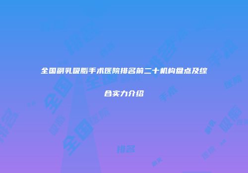 全国副乳吸脂手术医院排名前二十机构盘点及综合实力介绍