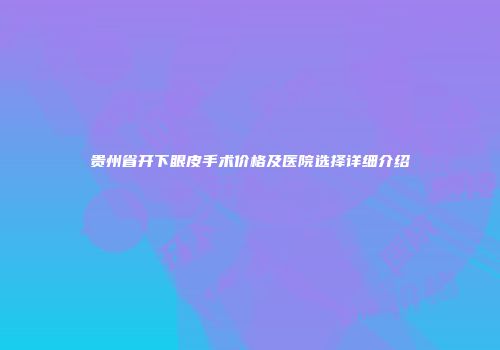 贵州省开下眼皮手术价格及医院选择详细介绍