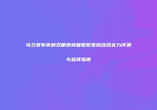 乌兰察布市割双眼皮修复整形医院综合实力评测与选择指南