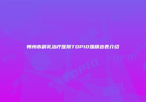 朔州市副乳治疗医院TOP10强精选表介绍