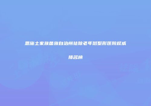恩施土家族苗族自治州祛除老年斑整形医院权威排名榜