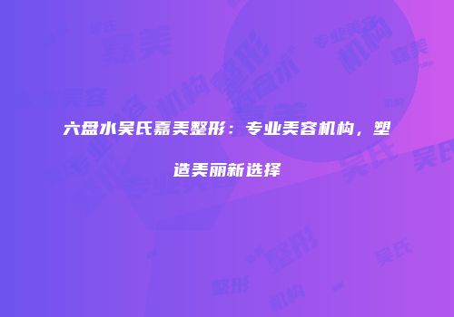 六盘水吴氏嘉美整形：专业美容机构，塑造美丽新选择