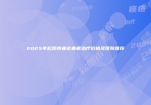2025年松原市痤疮瘢痕治疗价格及医院推荐