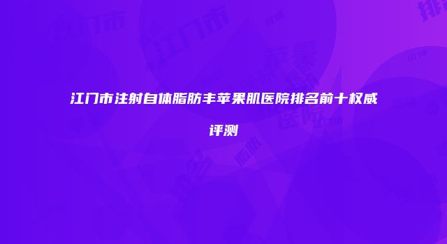 江门市注射自体脂肪丰苹果肌医院排名前十权威评测