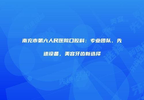 南充市第六人民医院口腔科：专业团队、先进设备，美容牙齿新选择