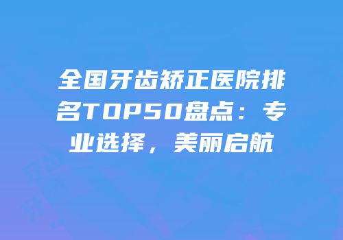 全国牙齿矫正医院排名TOP50盘点：专业选择，美丽启航