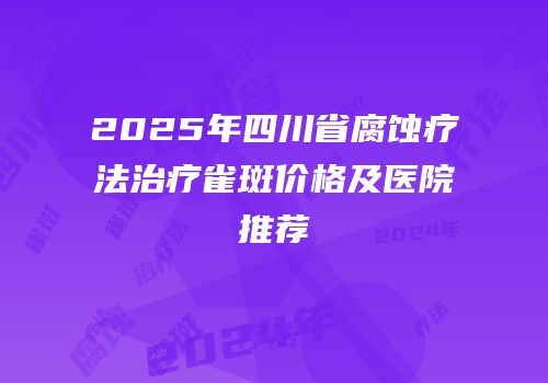 2025年四川省腐蚀疗法治疗雀斑价格及医院推荐