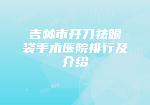 吉林市开刀祛眼袋手术医院排行及介绍